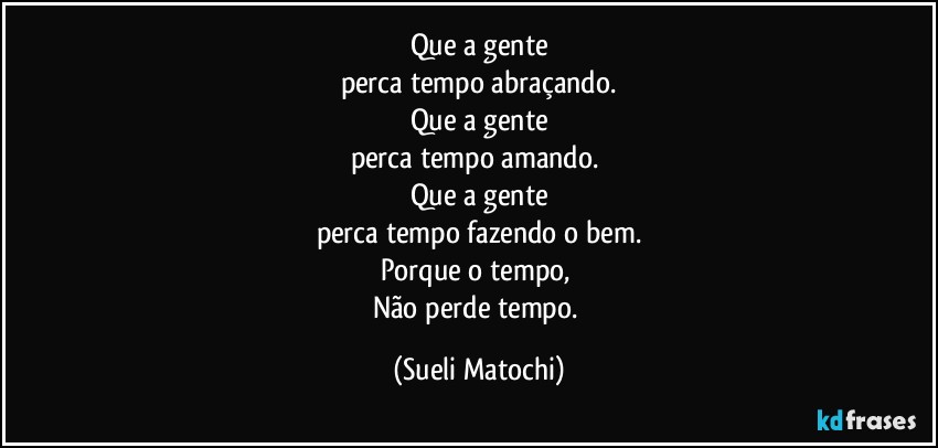 Que a gente
perca tempo abraçando.
Que a gente
perca tempo amando. 
Que a gente
perca tempo fazendo o bem.
Porque o tempo, 
Não perde tempo. (Sueli Matochi)