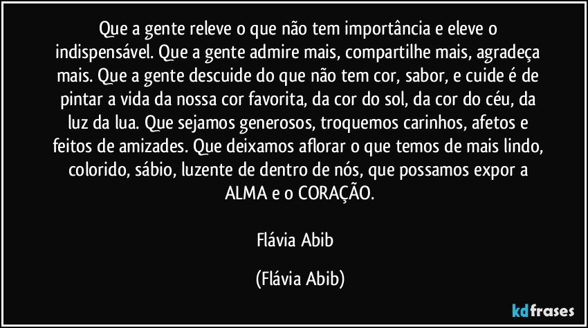 Que a gente releve o que não tem importância e eleve o indispensável. Que a gente admire mais, compartilhe mais, agradeça mais. Que a gente descuide do que não tem cor, sabor, e cuide é de pintar a vida da nossa cor favorita, da cor do sol, da cor do céu, da luz da lua. Que sejamos generosos, troquemos carinhos, afetos e feitos de amizades. Que deixamos aflorar o que temos de mais lindo, colorido, sábio, luzente de dentro de nós, que possamos expor a ALMA e o CORAÇÃO.

Flávia Abib﻿ (Flávia Abib)