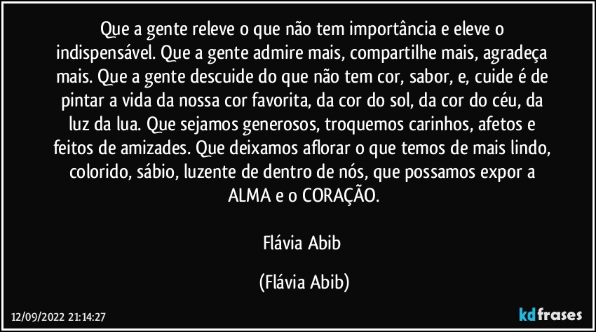 Que a gente releve o que não tem importância e eleve o indispensável. Que a gente admire mais, compartilhe mais, agradeça mais. Que a gente descuide do que não tem cor, sabor, e, cuide é de pintar a vida da nossa cor favorita, da cor do sol, da cor do céu, da luz da lua. Que sejamos generosos, troquemos carinhos, afetos e feitos de amizades. Que deixamos aflorar o que temos de mais lindo, colorido, sábio, luzente de dentro de nós, que possamos expor a ALMA e o CORAÇÃO.

Flávia Abib (Flávia Abib)