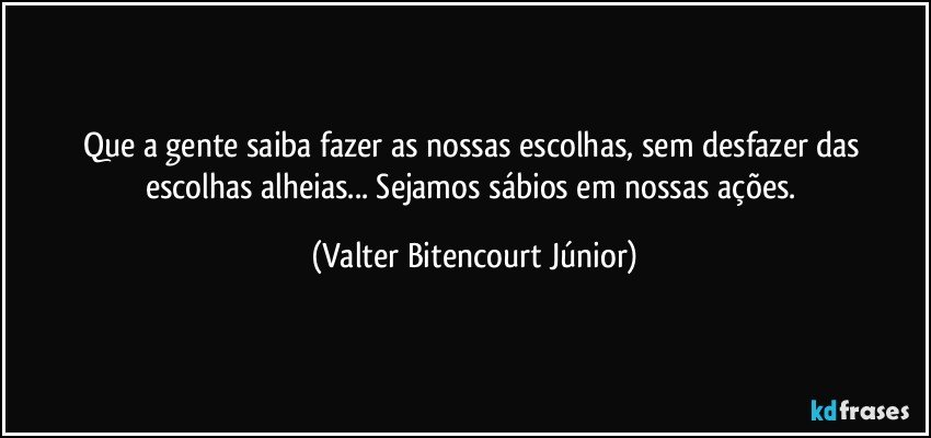 Que a gente saiba fazer as nossas escolhas, sem desfazer das escolhas alheias... Sejamos sábios em nossas ações. (Valter Bitencourt Júnior)