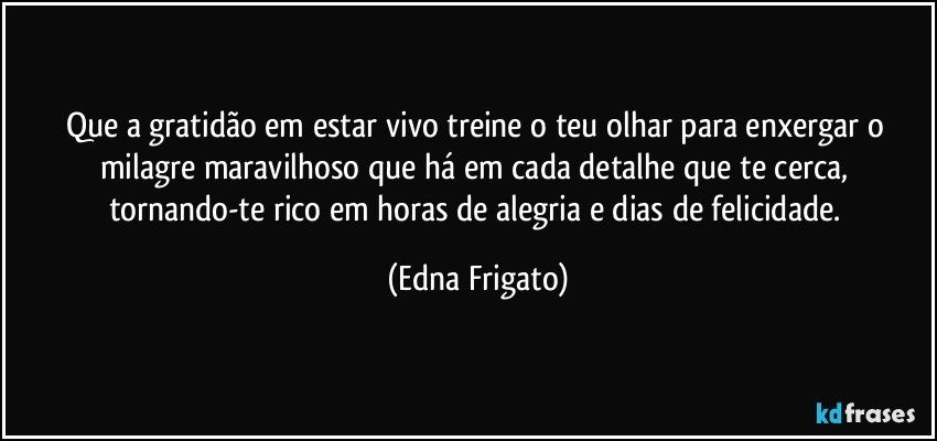 Que a gratidão em estar vivo treine o teu olhar para enxergar o milagre maravilhoso que há em cada detalhe que te cerca, tornando-te rico em horas de alegria e dias de felicidade. (Edna Frigato)