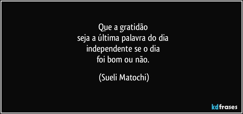 Que a gratidão 
seja a última palavra do dia 
independente se o dia 
foi bom ou não. (Sueli Matochi)