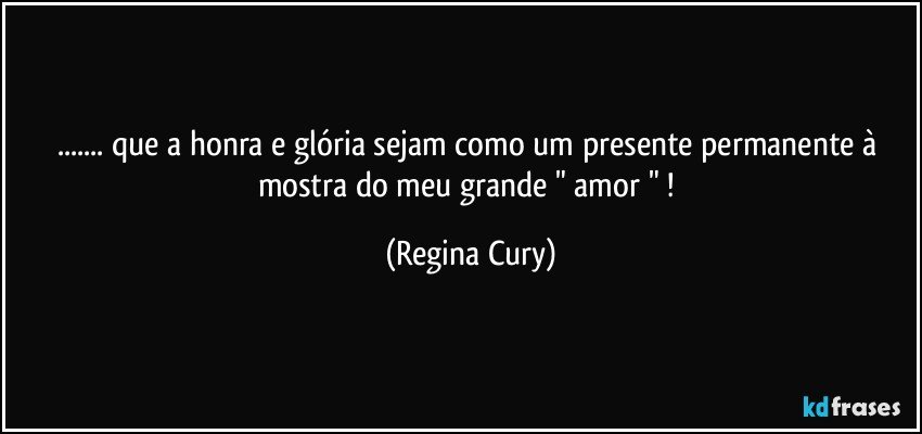 ... que a  honra e glória  sejam  como um presente permanente à mostra do meu grande " amor " ! (Regina Cury)