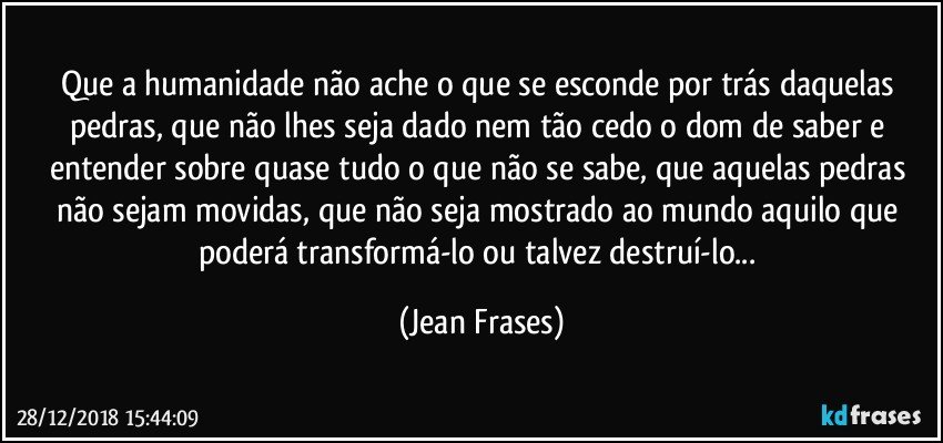 Que a humanidade não ache o que se esconde por trás daquelas pedras, que não lhes seja dado nem tão cedo o dom de saber e entender sobre quase tudo o que não se sabe, que aquelas pedras não sejam movidas, que não seja mostrado ao mundo aquilo que poderá transformá-lo ou talvez destruí-lo... (Jean Frases)