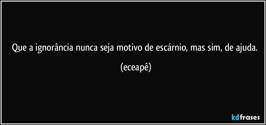 Que a ignorância nunca seja motivo de escárnio, mas sim, de ajuda. (eceapê)