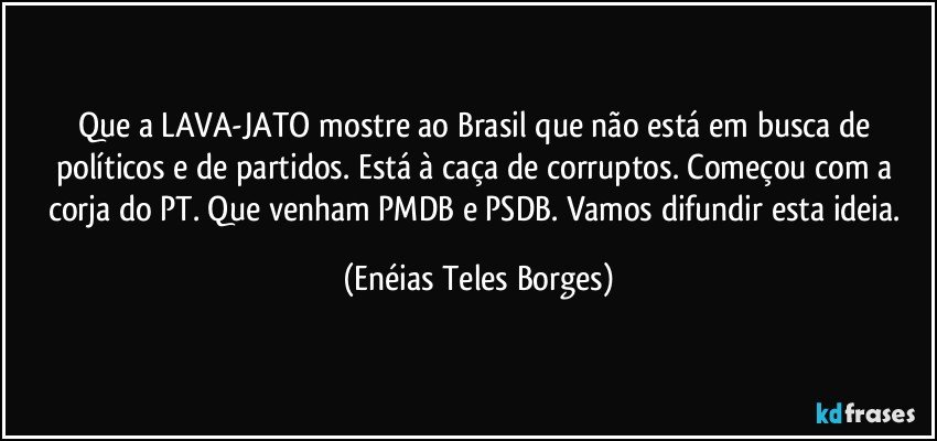 Que a LAVA-JATO mostre ao Brasil que não está em busca de políticos e de partidos. Está à caça de corruptos. Começou com a corja do PT. Que venham PMDB e PSDB. Vamos difundir esta ideia. (Enéias Teles Borges)