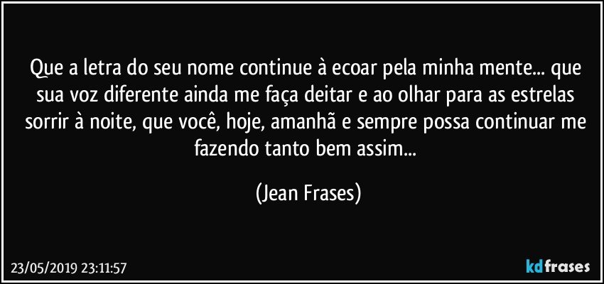 Que a letra do seu nome continue à ecoar pela minha mente... que sua voz diferente ainda me faça deitar e ao olhar para as estrelas sorrir à noite, que você, hoje, amanhã e sempre possa continuar me fazendo tanto bem assim... (Jean Frases)