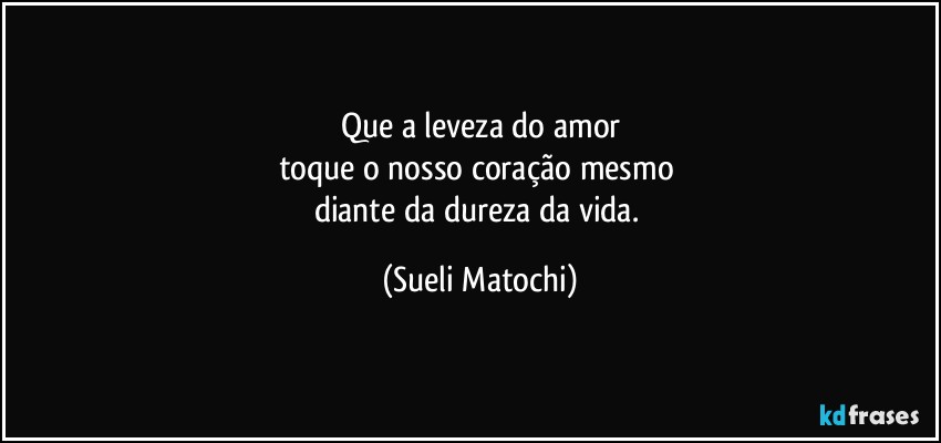 Que a leveza do amor
toque o nosso coração mesmo 
diante da dureza da vida. (Sueli Matochi)