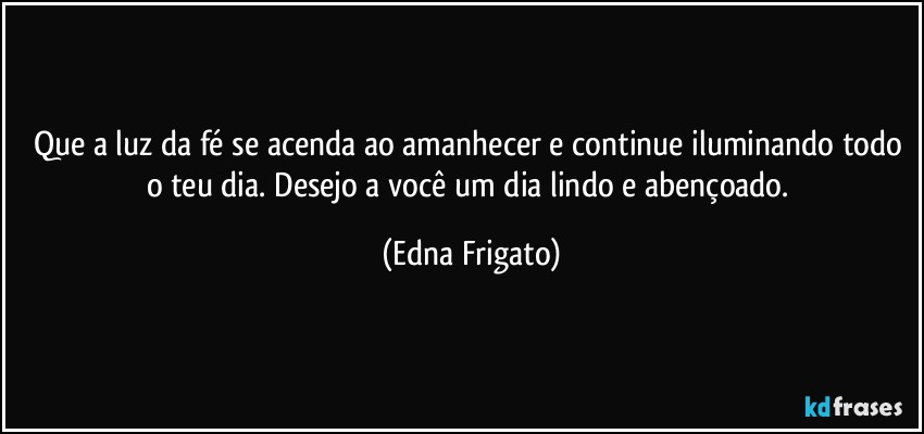 Que a luz da fé se acenda ao amanhecer e continue iluminando todo o teu dia.  Desejo a você um dia lindo e abençoado. (Edna Frigato)