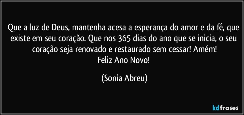 Que a luz de Deus, mantenha acesa a esperança do amor e da fé, que existe em seu coração. Que nos 365 dias  do ano que se inicia, o seu coração seja renovado e restaurado sem cessar!  Amém!
Feliz Ano Novo! (Sonia Abreu)