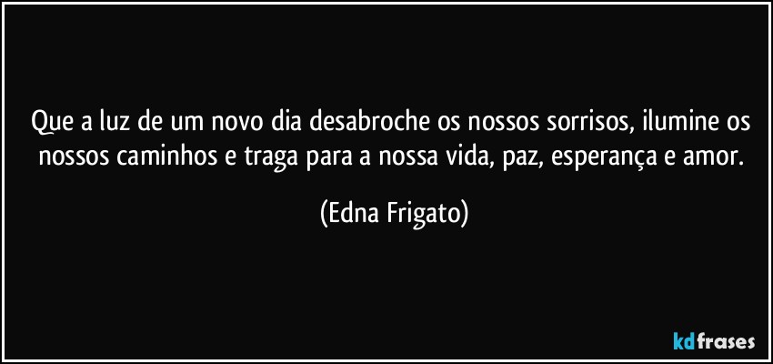 Que a luz de um novo dia desabroche os nossos sorrisos, ilumine os nossos caminhos e traga para a nossa vida, paz, esperança e amor. (Edna Frigato)