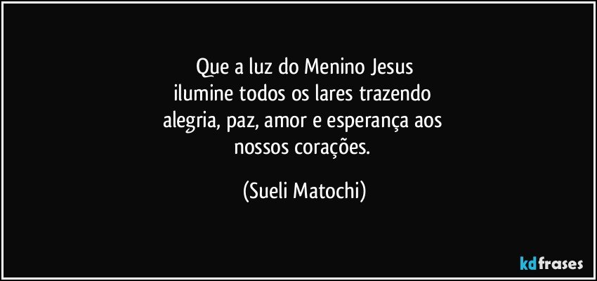 Que a luz do Menino Jesus
ilumine todos os lares trazendo 
alegria, paz, amor e esperança aos 
nossos corações. (Sueli Matochi)