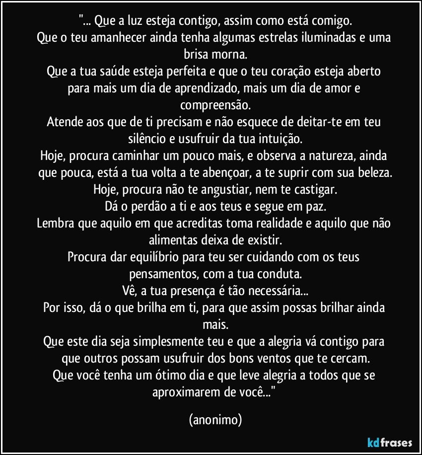 "... Que a luz esteja contigo, assim como está comigo.
Que o teu amanhecer ainda tenha algumas estrelas iluminadas e uma brisa morna.
Que a tua saúde esteja perfeita e que o teu coração esteja aberto para mais um dia de aprendizado, mais um dia de amor e compreensão.
Atende aos que de ti precisam e não esquece de deitar-te em teu silêncio e usufruir da tua intuição.
Hoje, procura caminhar um pouco mais, e observa a natureza, ainda que pouca, está a tua volta a te abençoar, a te suprir com sua beleza.
Hoje, procura não te angustiar, nem te castigar.
Dá o perdão a ti e aos teus e segue em paz.
Lembra que aquilo em que acreditas toma realidade e aquilo que não alimentas deixa de existir.
Procura dar equilíbrio para teu ser cuidando com os teus pensamentos, com a tua conduta.
Vê, a tua presença é tão necessária...
Por isso, dá o que brilha em ti, para que assim possas brilhar ainda mais.
Que este dia seja simplesmente teu e que a alegria vá contigo para que outros possam usufruir dos bons ventos que te cercam.
Que você tenha um ótimo dia e que leve alegria a todos que se aproximarem de você..." (anonimo)