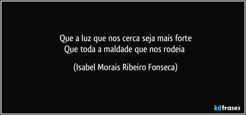 Que a luz que nos cerca seja mais forte
Que toda a maldade que nos rodeia (Isabel Morais Ribeiro Fonseca)