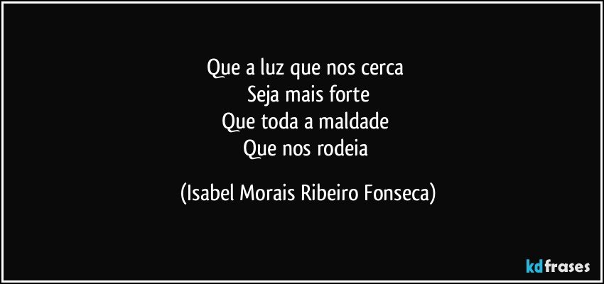 Que a luz que nos cerca
Seja mais forte
Que toda a maldade
Que nos rodeia (Isabel Morais Ribeiro Fonseca)