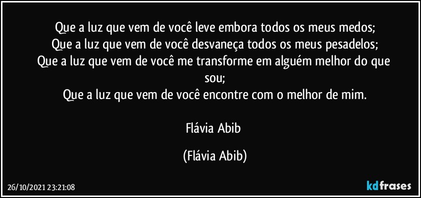 Que a luz que vem de você leve embora todos os meus medos;
Que a luz que vem de você desvaneça todos os meus pesadelos;
Que a luz que vem de você me transforme em alguém melhor do que sou;
Que a luz que vem de você encontre com o melhor de mim.

Flávia Abib (Flávia Abib)