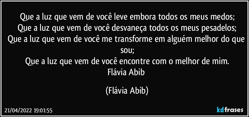 Que a luz que vem de você leve embora todos os meus medos;
Que a luz que vem de você desvaneça todos os meus pesadelos;
Que a luz que vem de você me transforme em alguém melhor do que sou;
Que a luz que vem de você encontre com o melhor de mim.
Flávia Abib (Flávia Abib)