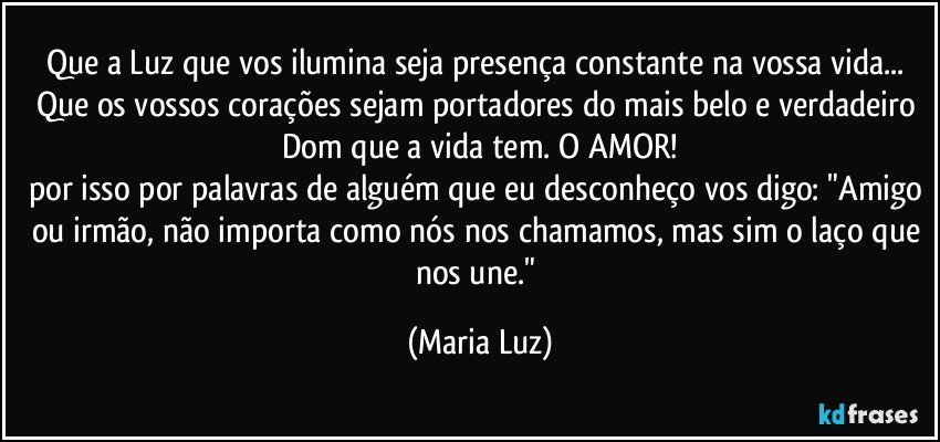 Que a Luz que vos ilumina seja presença constante na vossa vida... Que os vossos corações sejam portadores do mais belo e verdadeiro Dom que a vida tem. O AMOR!
por isso por palavras de alguém que eu desconheço vos digo: "Amigo ou irmão, não importa como nós nos chamamos, mas sim o laço que nos une." (Maria Luz)