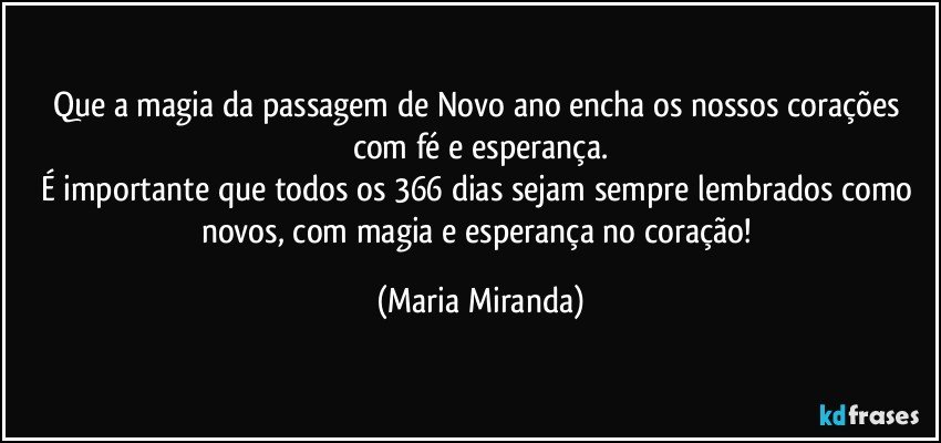 Que a magia da passagem de Novo ano encha os nossos corações com fé e esperança.
É importante que todos os 366 dias sejam sempre lembrados como novos, com magia e esperança no coração! (Maria Miranda)