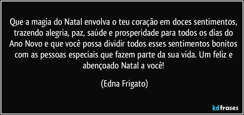 Que a magia do Natal envolva o teu coração em doces sentimentos, trazendo alegria, paz, saúde e prosperidade para todos os dias do Ano Novo e que você possa dividir todos esses sentimentos bonitos com as pessoas especiais que fazem parte da sua vida. Um feliz e abençoado Natal a você! (Edna Frigato)