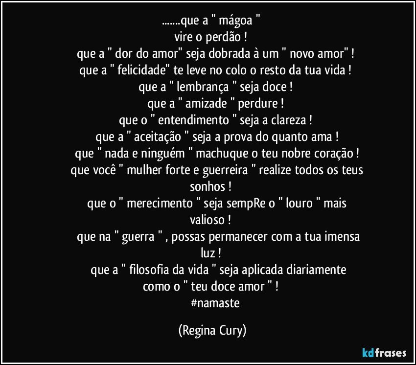 ...que a " mágoa " 
vire o perdão ! 
         que a " dor do amor"   seja dobrada à um " novo amor"  ! 
          que a " felicidade"  te leve no colo o resto da  tua   vida ! 
           que a " lembrança "  seja doce ! 
           que a "  amizade " perdure ! 
           que  o " entendimento " seja  a clareza ! 
             que a " aceitação "  seja a prova   do quanto   ama ! 
              que " nada e ninguém " machuque o teu nobre coração ! 
               que você  " mulher forte e guerreira " realize todos os teus sonhos ! 
                que o " merecimento " seja sempRe o " louro "  mais valioso ! 
                 que na  " guerra " , possas permanecer com  a tua imensa luz ! 
                 que a " filosofia da   vida " seja aplicada    diariamente como o " teu doce amor " !  
            #namaste (Regina Cury)