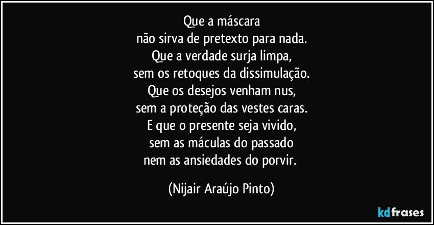 Que a máscara
não sirva de pretexto para nada.
Que a verdade surja limpa,
sem os retoques da dissimulação.
Que os desejos venham nus,
sem a proteção das vestes caras.
E que o presente seja vivido,
sem as máculas do passado
nem as ansiedades do porvir. (Nijair Araújo Pinto)