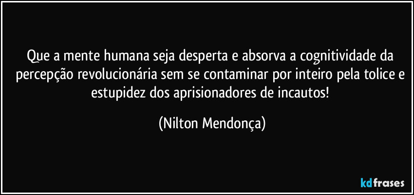 Que a mente humana seja desperta e absorva a cognitividade da percepção revolucionária sem se contaminar por inteiro pela tolice e estupidez dos aprisionadores de incautos! (Nilton Mendonça)