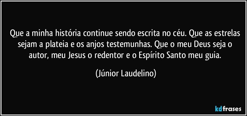 Que a minha história continue sendo escrita no céu. Que as estrelas sejam a plateia e os anjos testemunhas. Que o meu Deus seja o autor, meu Jesus o redentor e o Espírito Santo meu guia. (Júnior Laudelino)