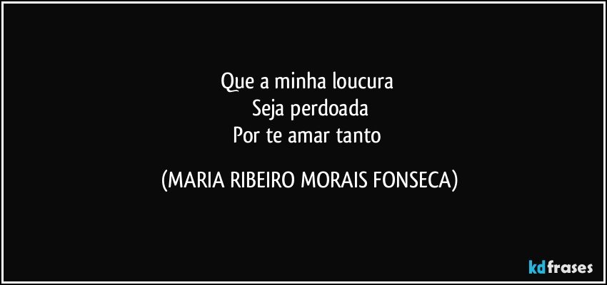 Que a minha loucura 
Seja perdoada
Por te amar tanto (MARIA RIBEIRO MORAIS FONSECA)