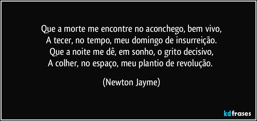 Que a morte me encontre no aconchego, bem vivo,
A tecer, no tempo, meu domingo de insurreição.
Que a noite me dê, em sonho, o grito decisivo,
A colher, no espaço, meu plantio de revolução. (Newton Jayme)