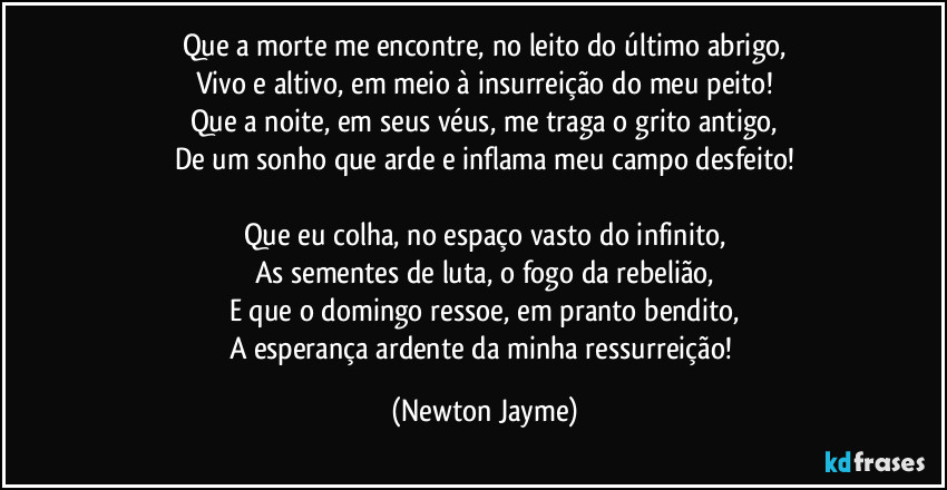 Que a morte me encontre, no leito do último abrigo,
Vivo e altivo, em meio à insurreição do meu peito!
Que a noite, em seus véus, me traga o grito antigo,
De um sonho que arde e inflama meu campo desfeito!
Que eu colha, no espaço vasto do infinito,
As sementes de luta, o fogo da rebelião,
E que o domingo ressoe, em pranto bendito,
A esperança ardente da minha ressurreição! (Newton Jayme)