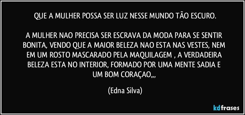 QUE A MULHER POSSA SER LUZ NESSE MUNDO TÃO ESCURO.

A MULHER NAO PRECISA SER ESCRAVA DA MODA PARA SE SENTIR BONITA, VENDO QUE A MAIOR BELEZA NAO ESTA NAS VESTES, NEM EM UM ROSTO MASCARADO PELA MAQUILAGEM , A VERDADEIRA BELEZA ESTA NO INTERIOR, FORMADO POR UMA MENTE SADIA E UM BOM CORAÇAO,,, (Edna Silva)