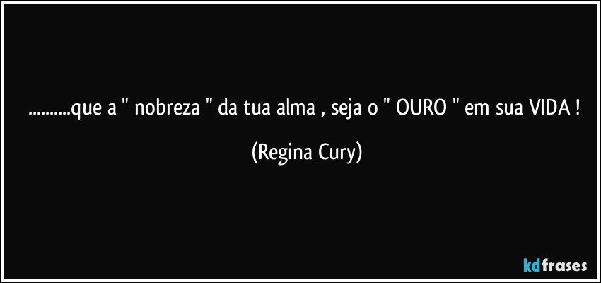 ...que a " nobreza "  da tua alma , seja o  " OURO  " em sua VIDA ! (Regina Cury)