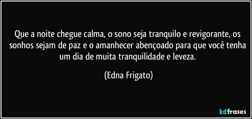 Que a noite chegue calma, o sono seja tranquilo e revigorante, os sonhos sejam de paz e o amanhecer abençoado para que você  tenha um dia de muita tranquilidade e leveza. (Edna Frigato)