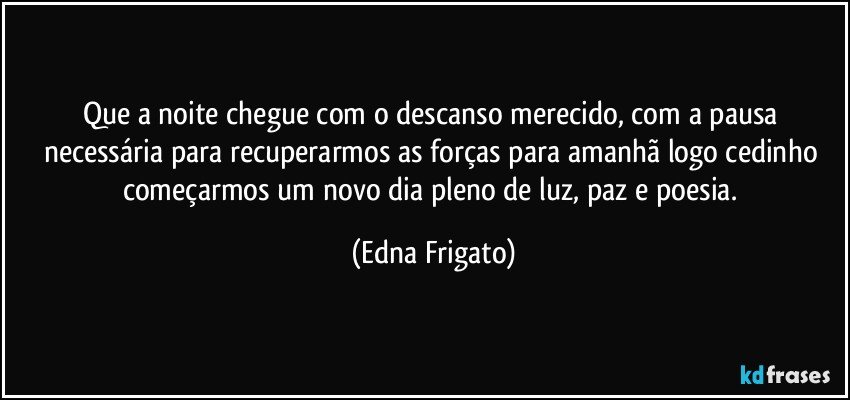 Que a noite chegue com o descanso merecido, com a pausa necessária para recuperarmos as forças para amanhã logo cedinho começarmos um novo dia pleno de luz, paz e poesia. (Edna Frigato)