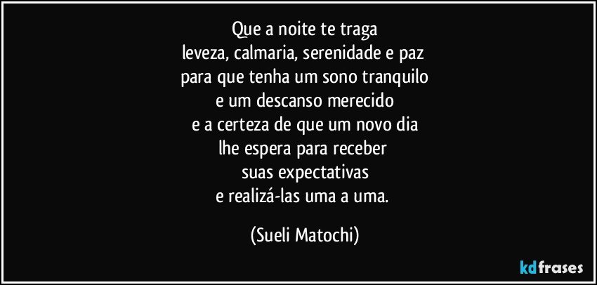 Que a noite te traga
leveza, calmaria, serenidade e paz 
para que tenha um sono tranquilo
e um descanso merecido
e a certeza de que um novo dia
lhe espera para receber 
suas expectativas
e realizá-las uma a uma. (Sueli Matochi)