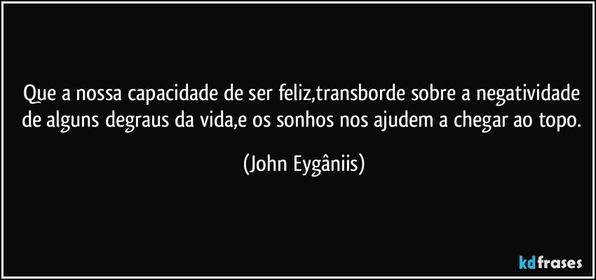Que a nossa capacidade de ser feliz,transborde sobre a negatividade de alguns degraus da vida,e os sonhos nos ajudem a chegar ao topo. (John Eygâniis)