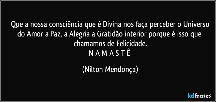 ⁠Que a nossa consciência que é Divina nos faça perceber o Universo do Amor a Paz, a Alegria a Gratidão interior porque é isso que chamamos de Felicidade.
N A M A S T Ê (Nilton Mendonça)