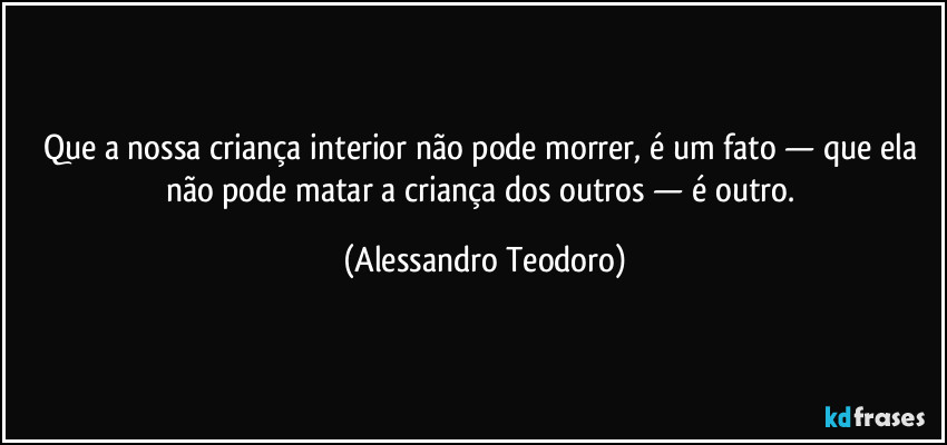 Que a nossa criança interior não pode morrer, é um fato — que ela não pode matar a criança dos outros — é outro. (Alessandro Teodoro)