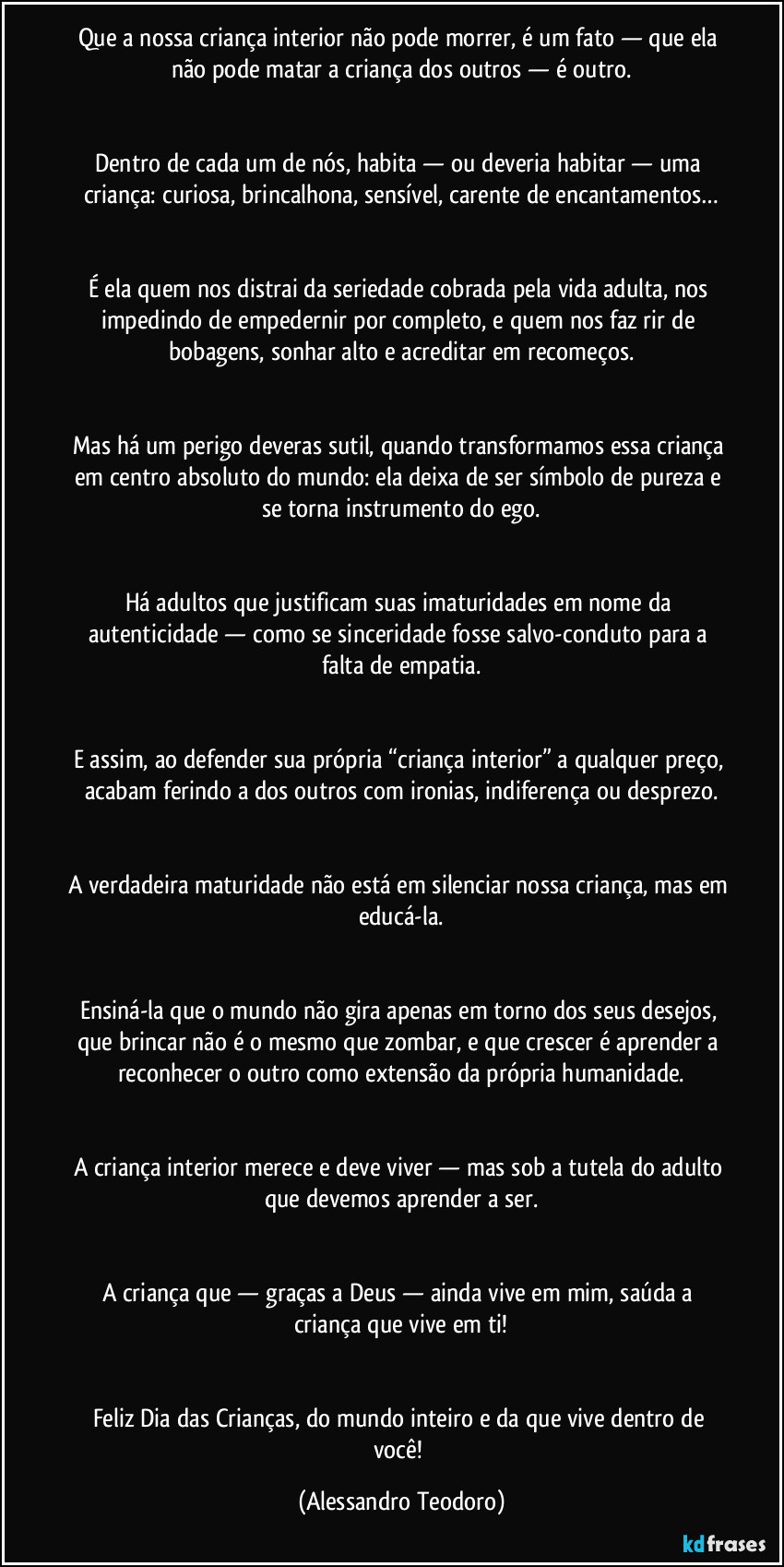 Que a nossa criança interior não pode morrer, é um fato — que ela não pode matar a criança dos outros — é outro.
Dentro de cada um de nós, habita — ou deveria habitar — uma criança: curiosa, brincalhona, sensível, carente de encantamentos…
É ela quem nos distrai da seriedade cobrada pela vida adulta, nos impedindo de empedernir por completo, e quem nos faz rir de bobagens, sonhar alto e acreditar em recomeços.
Mas há um perigo deveras sutil, quando transformamos essa criança em centro absoluto do mundo: ela deixa de ser símbolo de pureza e se torna instrumento do ego.
Há adultos que justificam suas imaturidades em nome da autenticidade — como se sinceridade fosse salvo-conduto para a falta de empatia.
E assim, ao defender sua própria “criança interior” a qualquer preço, acabam ferindo a dos outros com ironias, indiferença ou desprezo.
A verdadeira maturidade não está em silenciar nossa criança, mas em educá-la.
Ensiná-la que o mundo não gira apenas em torno dos seus desejos, que brincar não é o mesmo que zombar, e que crescer é aprender a reconhecer o outro como extensão da própria humanidade.
A criança interior merece e deve viver — mas sob a tutela do adulto que devemos aprender a ser.
A criança que — graças a Deus — ainda vive em mim, saúda a criança que vive em ti!
Feliz Dia das Crianças, do mundo inteiro e da que vive dentro de você! (Alessandro Teodoro)