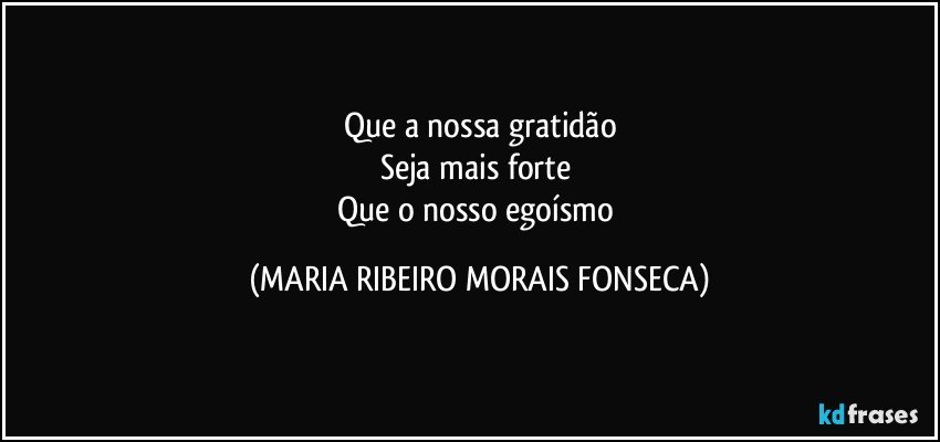 Que a nossa gratidão
Seja mais forte  
Que o nosso egoísmo (MARIA RIBEIRO MORAIS FONSECA)