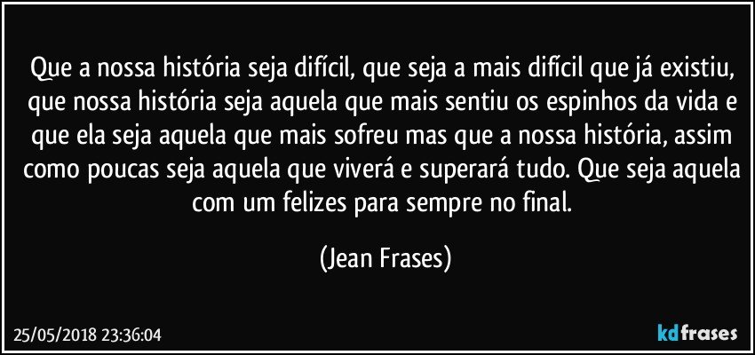 Que a nossa história seja difícil, que seja a mais difícil que já existiu, que nossa história seja aquela que mais sentiu os espinhos da vida e que ela seja aquela que mais sofreu mas que a nossa história, assim como poucas seja aquela que viverá e superará tudo. Que seja aquela com um felizes para sempre no final. (Jean Frases)