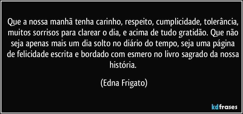 Que a nossa manhã tenha carinho, respeito, cumplicidade, tolerância, muitos sorrisos para clarear o dia, e acima de tudo gratidão. Que não seja apenas mais um dia solto no diário do tempo, seja uma página de felicidade escrita e bordado com esmero no livro sagrado da nossa história. (Edna Frigato)