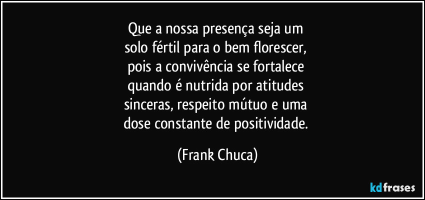 Que a nossa presença seja um 
solo fértil para o bem florescer, 
pois a convivência se fortalece 
quando é nutrida por atitudes 
sinceras, respeito mútuo e uma 
dose constante de positividade. (Frank Chuca)