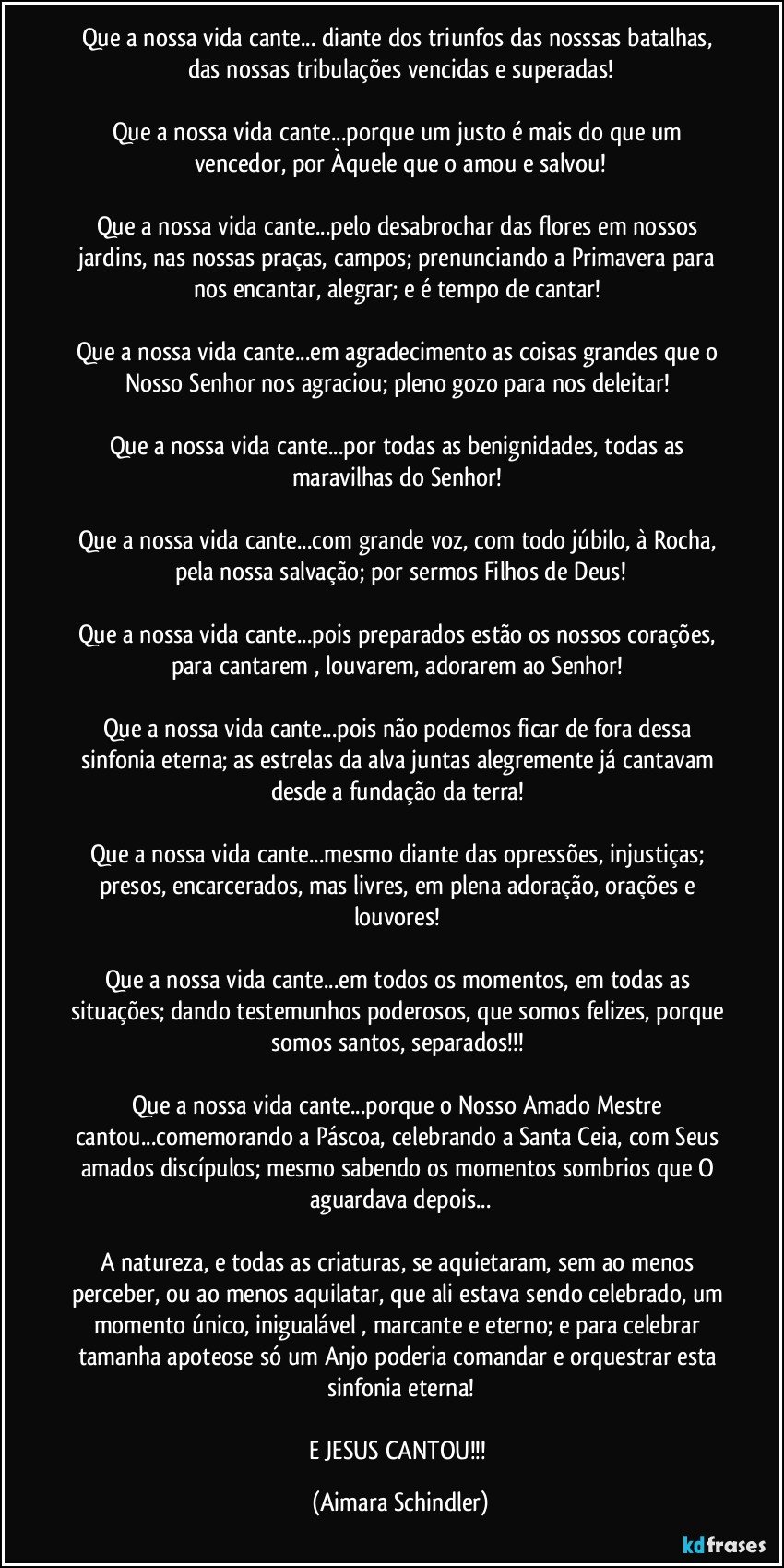 Que a nossa vida cante... diante dos triunfos das nosssas batalhas, das nossas tribulações vencidas e superadas!

Que a nossa vida cante...porque um justo é mais do que um vencedor, por Àquele que o amou e salvou!

Que a nossa vida cante...pelo desabrochar das flores em nossos jardins, nas nossas praças, campos; prenunciando a Primavera para nos encantar, alegrar; e é tempo de cantar! 

Que a nossa vida cante...em agradecimento as coisas grandes  que o Nosso Senhor nos agraciou; pleno gozo para nos deleitar! 

Que a nossa vida cante...por todas as benignidades, todas as maravilhas do Senhor! 

Que a nossa vida cante...com grande voz, com todo júbilo, à Rocha, pela nossa salvação; por sermos Filhos de Deus!

Que a nossa vida cante...pois preparados estão os nossos corações, para cantarem , louvarem, adorarem ao Senhor! 

Que a nossa vida cante...pois não podemos ficar de fora dessa sinfonia eterna; as estrelas da alva juntas alegremente já cantavam desde a fundação da terra! 

Que a nossa vida cante...mesmo diante das opressões, injustiças; presos, encarcerados, mas livres, em plena adoração, orações e louvores! 

Que a nossa vida cante...em todos os momentos, em todas as situações; dando testemunhos poderosos, que somos felizes, porque somos santos, separados!!! 

Que a nossa vida cante...porque o Nosso Amado Mestre cantou...comemorando a Páscoa, celebrando a Santa Ceia, com Seus amados discípulos; mesmo sabendo os momentos sombrios que O aguardava depois...

A natureza, e todas as criaturas, se aquietaram, sem ao menos perceber, ou ao menos aquilatar, que ali estava sendo celebrado, um momento único, inigualável , marcante e eterno; e para celebrar tamanha apoteose só um Anjo poderia comandar e orquestrar esta sinfonia eterna!

E JESUS CANTOU!!! (Aimara Schindler)