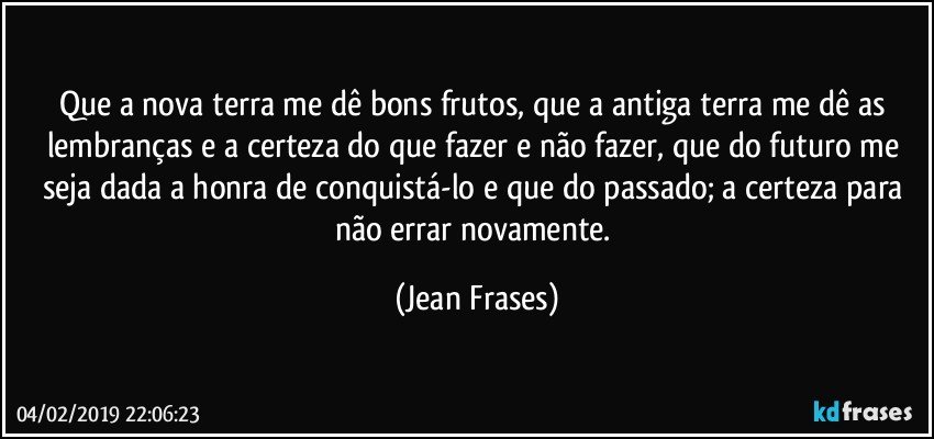 Que a nova terra me dê bons frutos, que a antiga terra me dê as lembranças e a certeza do que fazer e não fazer, que do futuro me seja dada a honra de conquistá-lo e que do passado; a certeza para não errar novamente. (Jean Frases)