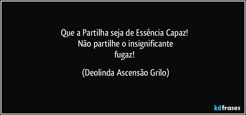 Que a Partilha seja de  Essência Capaz! 
Não partilhe o insignificante
fugaz! (Deolinda Ascensão Grilo)