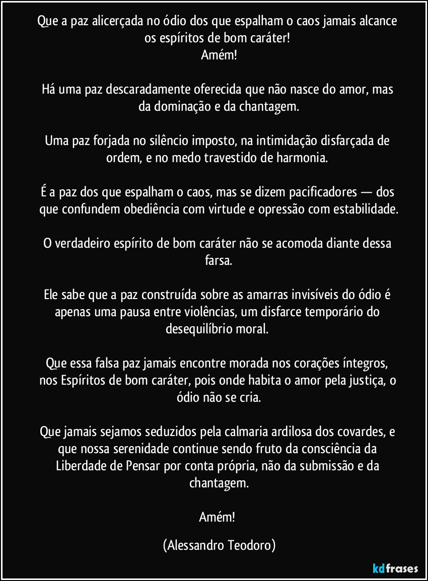 Que a paz alicerçada no ódio dos que espalham o caos jamais alcance os espíritos de bom caráter! 
Amém!

Há uma paz descaradamente oferecida que não nasce do amor, mas da dominação e da chantagem.

Uma paz forjada no silêncio imposto, na intimidação disfarçada de ordem, e no medo travestido de harmonia. 

É a paz dos que espalham o caos, mas se dizem pacificadores — dos que confundem obediência com virtude e opressão com estabilidade.

O verdadeiro espírito de bom caráter não se acomoda diante dessa farsa.

Ele sabe que a paz construída sobre as amarras invisíveis do ódio é apenas uma pausa entre violências, um disfarce temporário do desequilíbrio moral. 

Que essa falsa paz jamais encontre morada nos corações íntegros, nos Espíritos de bom caráter, pois onde habita o amor pela justiça, o ódio não se cria.

Que jamais sejamos seduzidos pela calmaria ardilosa dos covardes, e que nossa serenidade continue sendo fruto da consciência da Liberdade de Pensar por conta própria, não da submissão e da chantagem.

Amém! (Alessandro Teodoro)
