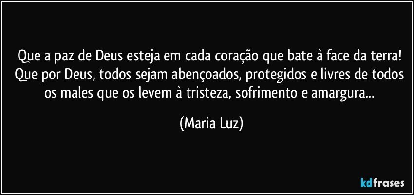 Que a paz de Deus esteja em cada coração que bate à face da terra! 
Que por Deus, todos sejam abençoados, protegidos e livres de todos os males que os levem à tristeza, sofrimento e amargura... (Maria Luz)