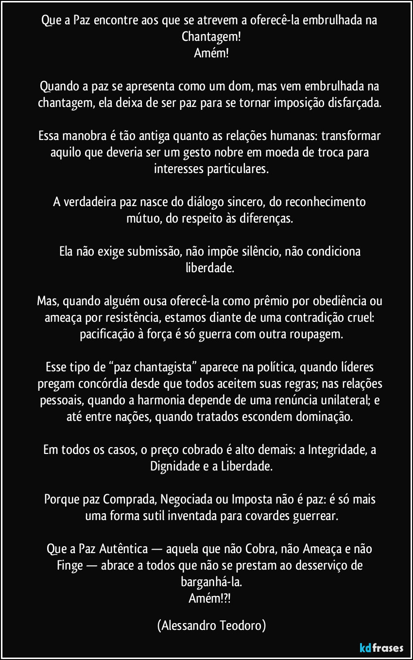 Que a Paz encontre aos que se atrevem a oferecê-la embrulhada na Chantagem!
Amém!
Quando a paz se apresenta como um dom, mas vem embrulhada na chantagem, ela deixa de ser paz para se tornar imposição disfarçada.
Essa manobra é tão antiga quanto as relações humanas: transformar aquilo que deveria ser um gesto nobre em moeda de troca para interesses particulares.
A verdadeira paz nasce do diálogo sincero, do reconhecimento mútuo, do respeito às diferenças.
Ela não exige submissão, não impõe silêncio, não condiciona liberdade.
Mas, quando alguém ousa oferecê-la como prêmio por obediência ou ameaça por resistência, estamos diante de uma contradição cruel: pacificação à força é só guerra com outra roupagem.
Esse tipo de “paz chantagista” aparece na política, quando líderes pregam concórdia desde que todos aceitem suas regras; nas relações pessoais, quando a harmonia depende de uma renúncia unilateral; e até entre nações, quando tratados escondem dominação.
Em todos os casos, o preço cobrado é alto demais: a Integridade, a Dignidade e a Liberdade.
Porque paz Comprada, Negociada ou Imposta não é paz: é só mais uma forma sutil inventada para covardes guerrear.
Que a Paz Autêntica — aquela que não Cobra, não Ameaça e não Finge — abrace a todos que não se prestam ao desserviço de barganhá-la.
Amém!?! (Alessandro Teodoro)
